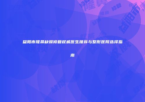 益阳市隆鼻缺损修复权威医生推荐与整形医院选择指南