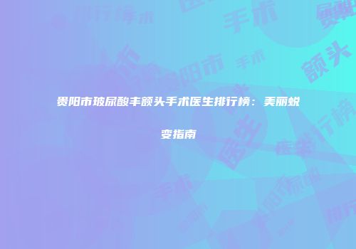 贵阳市玻尿酸丰额头手术医生排行榜：美丽蜕变指南