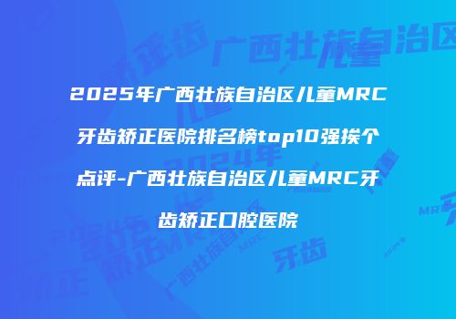 2025年广西壮族自治区儿童MRC牙齿矫正医院排名榜top10强挨个点评-广西壮族自治区儿童MRC牙齿矫正口腔医院