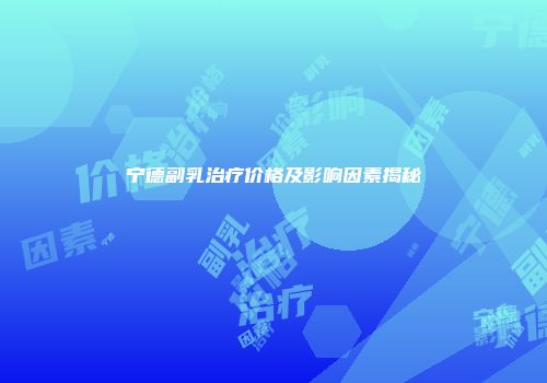 宁德副乳治疗价格及影响因素揭秘