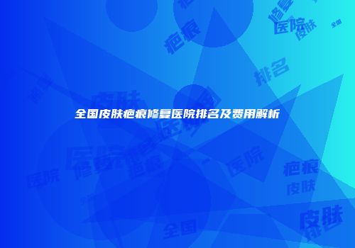 全国皮肤疤痕修复医院排名及费用解析