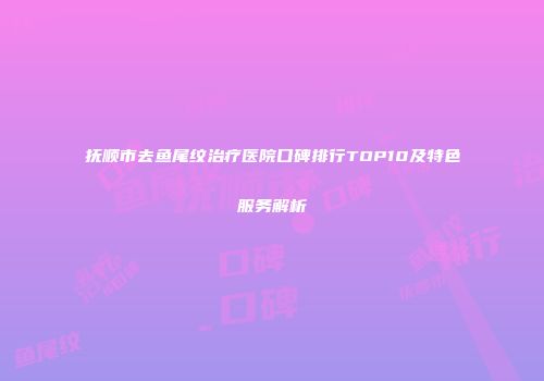 抚顺市去鱼尾纹治疗医院口碑排行TOP10及特色服务解析