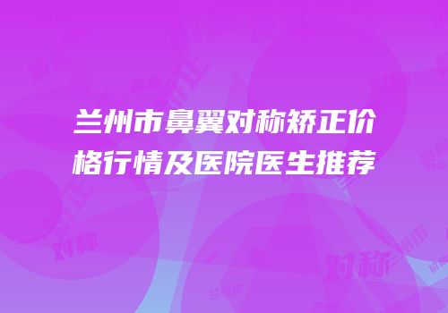 兰州市鼻翼对称矫正价格行情及医院医生推荐