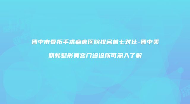 晋中市骨折手术疤痕医院排名前七对比-晋中美丽韩整形美容门诊诊所可深入了解
