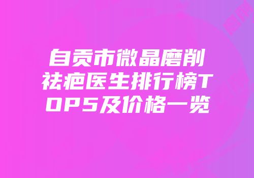 自贡市微晶磨削祛疤医生排行榜TOP5及价格一览