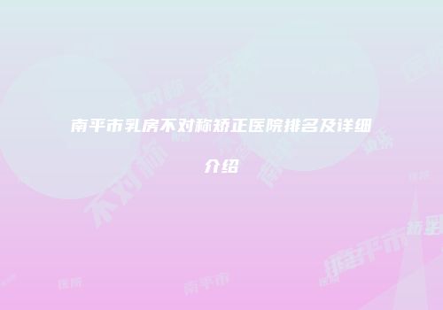 南平市乳房不对称矫正医院排名及详细介绍
