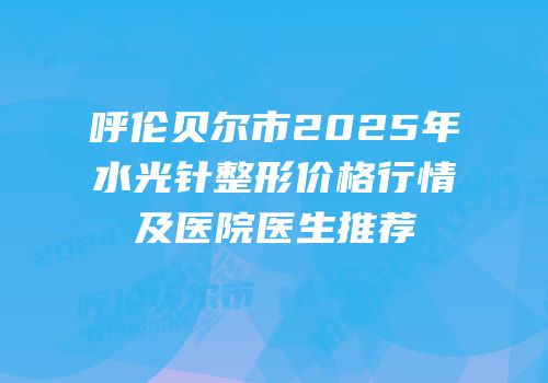 呼伦贝尔市2025年水光针整形价格行情及医院医生推荐
