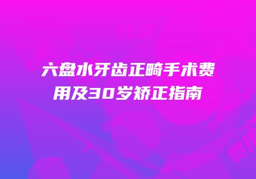 六盘水牙齿正畸手术费用及30岁矫正指南