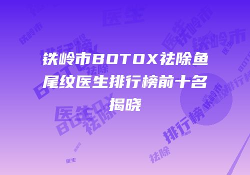 铁岭市BOTOX祛除鱼尾纹医生排行榜前十名揭晓