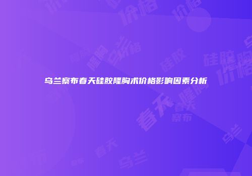 乌兰察布春天硅胶隆胸术价格影响因素分析