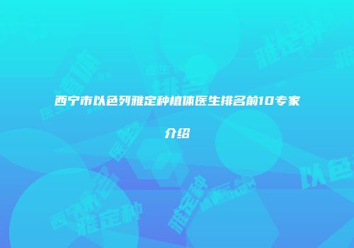 西宁市以色列雅定种植体医生排名前10专家介绍