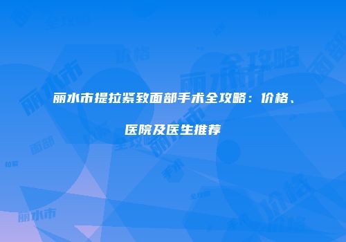 丽水市提拉紧致面部手术全攻略：价格、医院及医生推荐