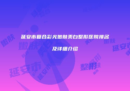 延安市复合彩光嫩肤美白整形医院排名及详细介绍