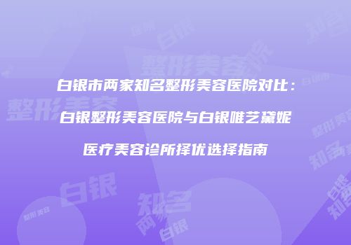 白银市两家知名整形美容医院对比：白银整形美容医院与白银唯艺黛妮医疗美容诊所择优选择指南