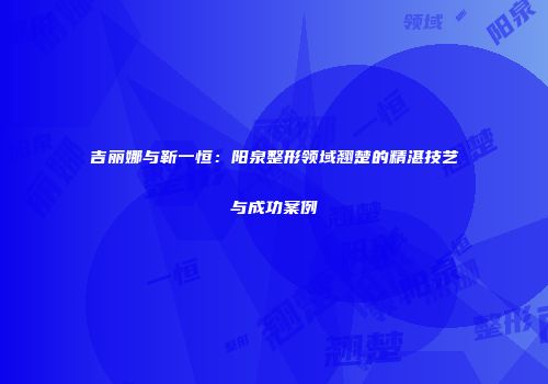 吉丽娜与靳一恒：阳泉整形领域翘楚的精湛技艺与成功案例