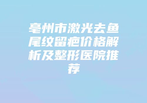 亳州市激光去鱼尾纹留疤价格解析及整形医院推荐