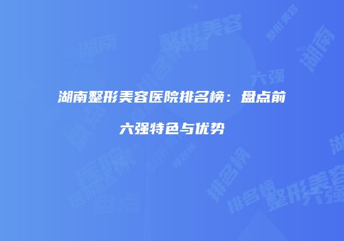 湖南整形美容医院排名榜：盘点前六强特色与优势