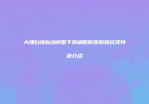 大理白族自治州整下颚角整形医院排名及特色介绍