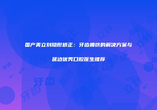 国产美立刻隐形矫正：牙齿拥挤的解决方案与延边优秀口腔医生推荐