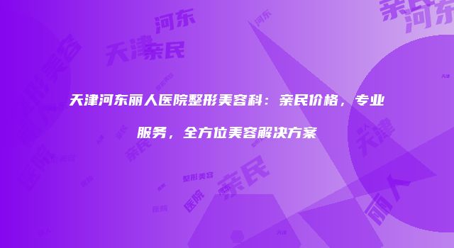 天津河东丽人医院整形美容科：亲民价格，专业服务，全方位美容解决方案