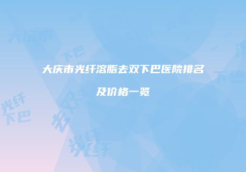 大庆市光纤溶脂去双下巴医院排名及价格一览