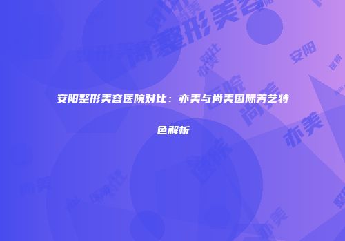 安阳整形美容医院对比：亦美与尚美国际芳艺特色解析