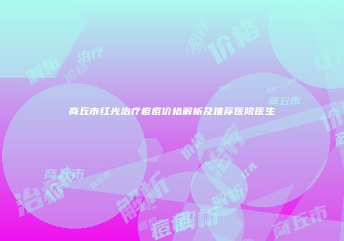 商丘市红光治疗痘痘价格解析及推荐医院医生