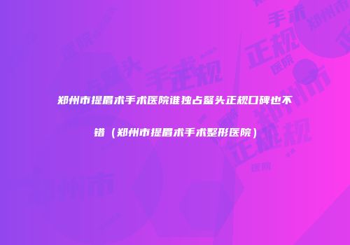 郑州市提眉术手术医院谁独占鳌头正规口碑也不错（郑州市提眉术手术整形医院）