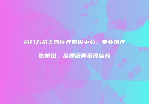 营口万泉美容医疗整形中心：专业治疗咖啡斑，品质服务赢得信赖
