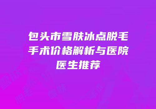 包头市雪肤冰点脱毛手术价格解析与医院医生推荐