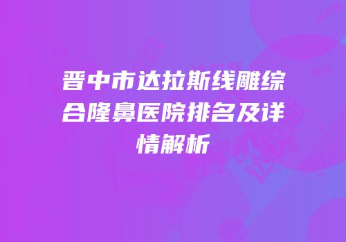 晋中市达拉斯线雕综合隆鼻医院排名及详情解析