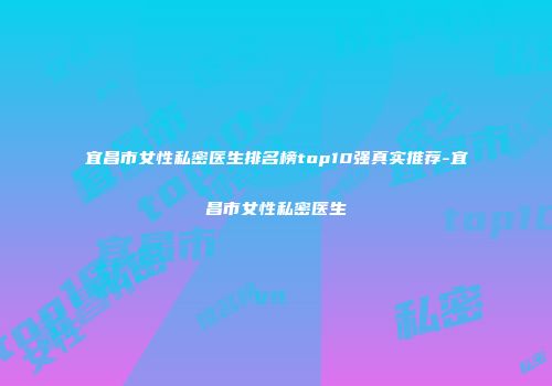 宜昌市女性私密医生排名榜top10强真实推荐-宜昌市女性私密医生