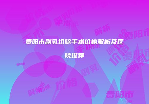 贵阳市副乳切除手术价格解析及医院推荐