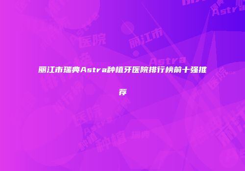 丽江市瑞典Astra种植牙医院排行榜前十强推荐