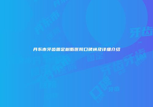 丹东市牙齿固定树脂医院口碑榜及详细介绍