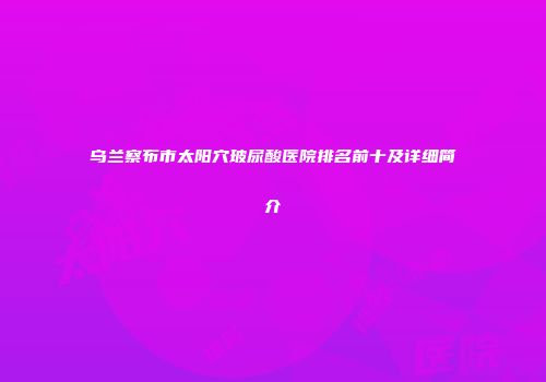 乌兰察布市太阳穴玻尿酸医院排名前十及详细简介