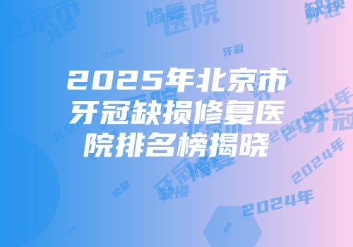 2025年北京市牙冠缺损修复医院排名榜揭晓