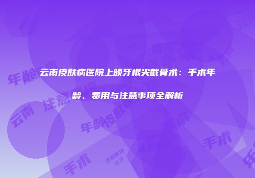 云南皮肤病医院上颌牙根尖截骨术：手术年龄、费用与注意事项全解析