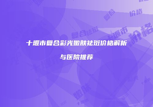 十堰市复合彩光嫩肤祛斑价格解析与医院推荐