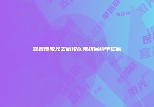 宜昌市激光去眼纹医院排名榜单揭晓