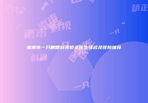 淮南市一只眼睛斜视矫正医生排名及医院推荐
