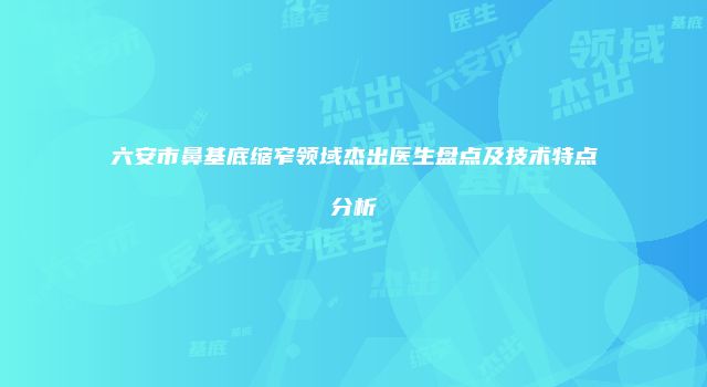 六安市鼻基底缩窄领域杰出医生盘点及技术特点分析