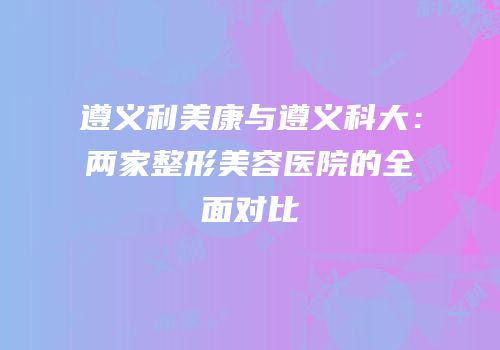 遵义利美康与遵义科大：两家整形美容医院的全面对比