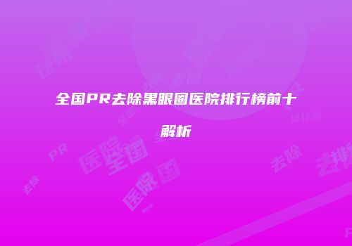 全国PR去除黑眼圈医院排行榜前十解析