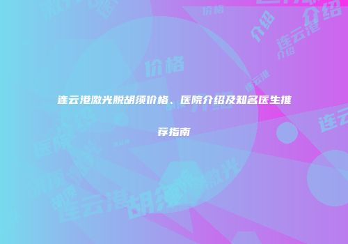 连云港激光脱胡须价格、医院介绍及知名医生推荐指南