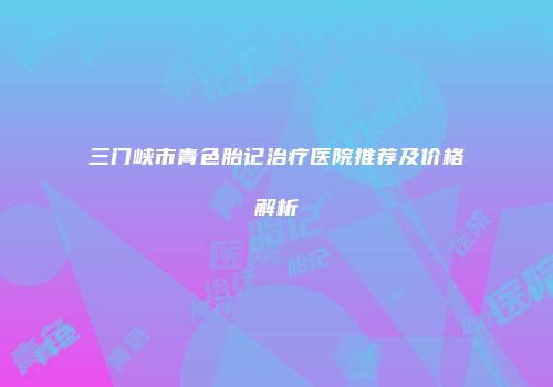 三门峡市青色胎记治疗医院推荐及价格解析
