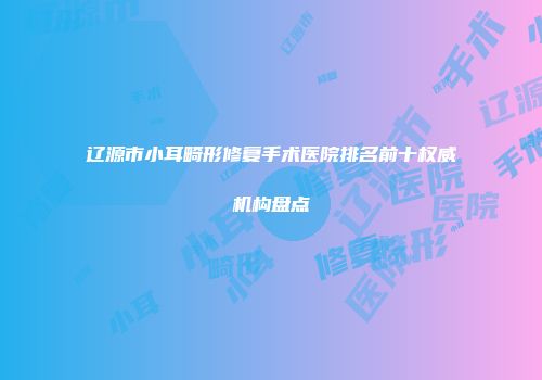 辽源市小耳畸形修复手术医院排名前十权威机构盘点