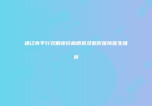 通辽市平行双眼皮价格概览及整形医院医生推荐