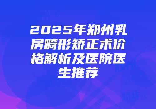 2025年郑州乳房畸形矫正术价格解析及医院医生推荐