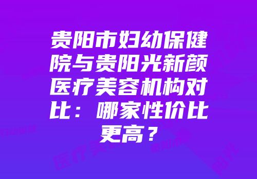 贵阳市妇幼保健院与贵阳光新颜医疗美容机构对比：哪家性价比更高？